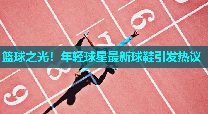 篮球之光！年轻球星最新球鞋引发热议